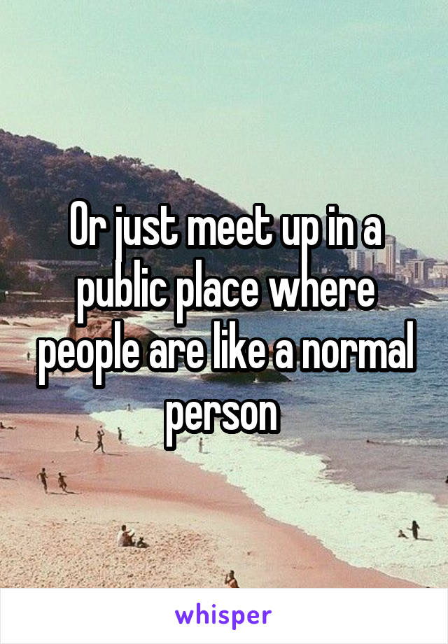 Or just meet up in a public place where people are like a normal person 