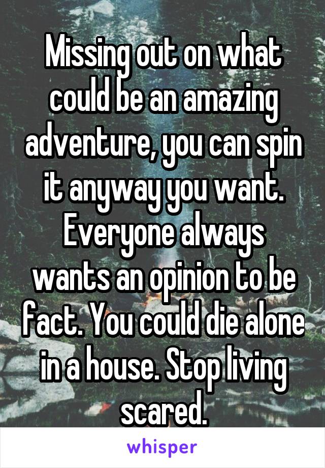 Missing out on what could be an amazing adventure, you can spin it anyway you want.
Everyone always wants an opinion to be fact. You could die alone in a house. Stop living scared.