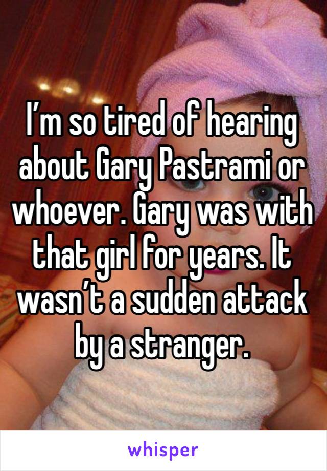 I’m so tired of hearing about Gary Pastrami or whoever. Gary was with that girl for years. It wasn’t a sudden attack by a stranger.