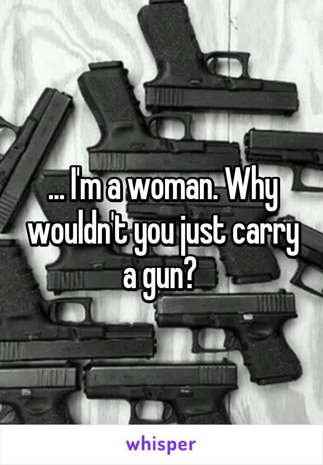 ... I'm a woman. Why wouldn't you just carry a gun? 