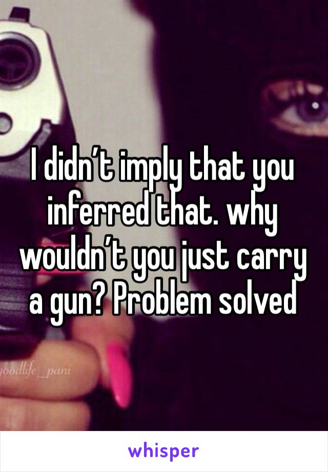 I didn’t imply that you inferred that. why wouldn’t you just carry a gun? Problem solved