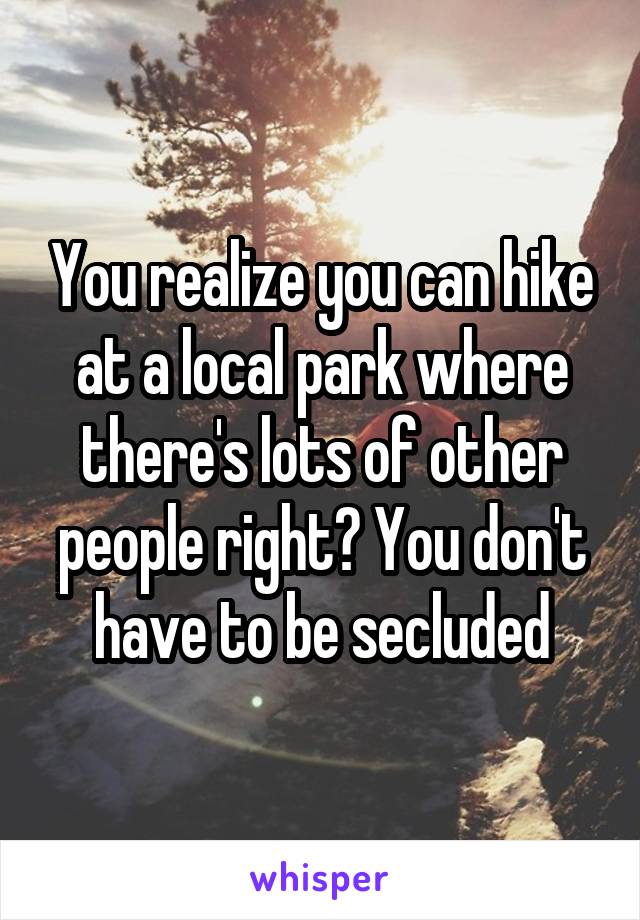 You realize you can hike at a local park where there's lots of other people right? You don't have to be secluded