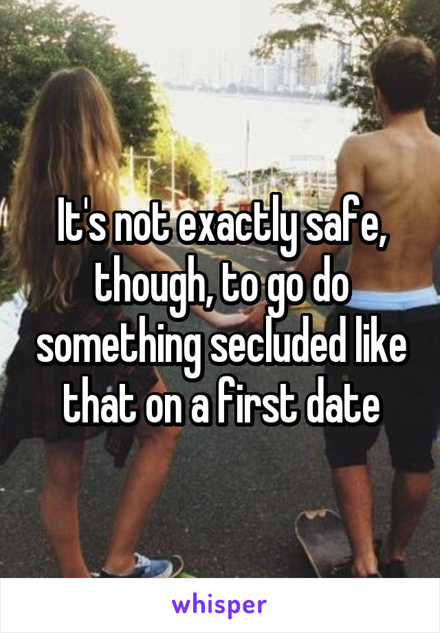 It's not exactly safe, though, to go do something secluded like that on a first date