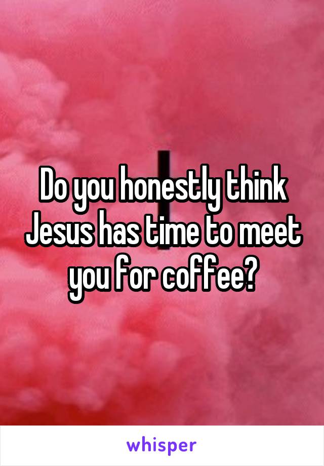 Do you honestly think Jesus has time to meet you for coffee?