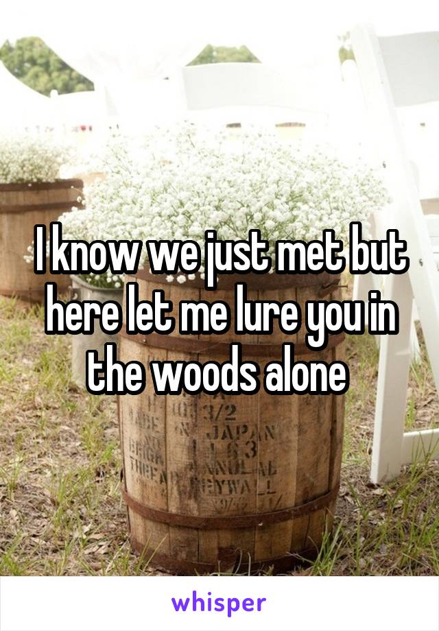 I know we just met but here let me lure you in the woods alone 