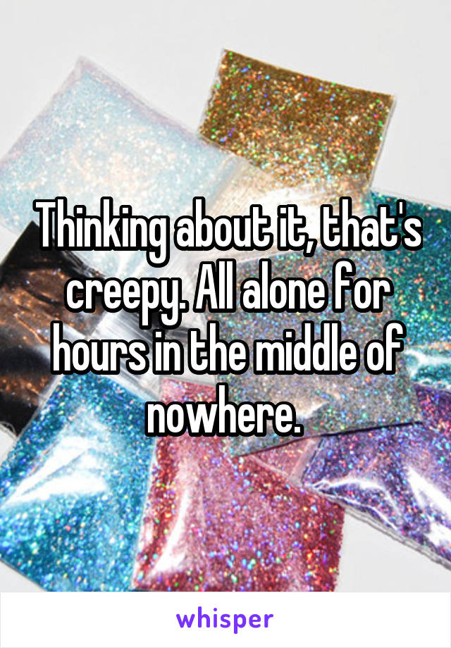 Thinking about it, that's creepy. All alone for hours in the middle of nowhere. 