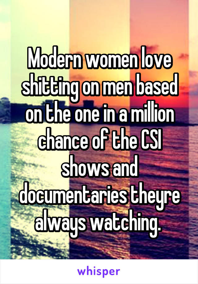 Modern women love shitting on men based on the one in a million chance of the CSI shows and documentaries theyre always watching. 