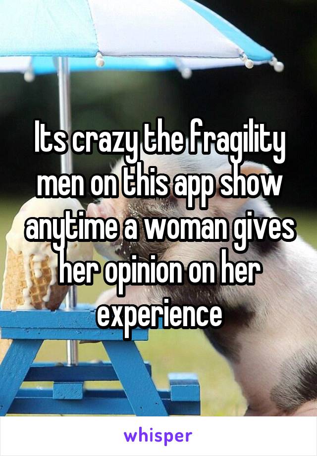 Its crazy the fragility men on this app show anytime a woman gives her opinion on her experience