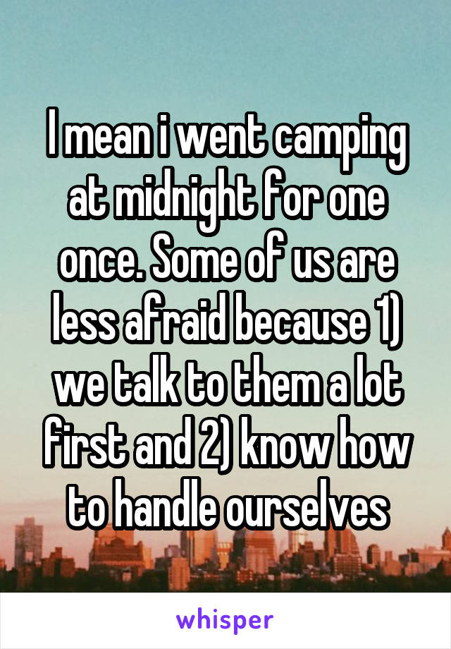 I mean i went camping at midnight for one once. Some of us are less afraid because 1) we talk to them a lot first and 2) know how to handle ourselves