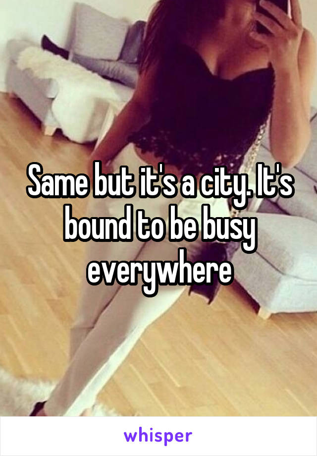 Same but it's a city. It's bound to be busy everywhere