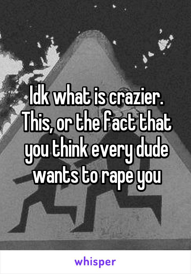 Idk what is crazier. This, or the fact that you think every dude wants to rape you