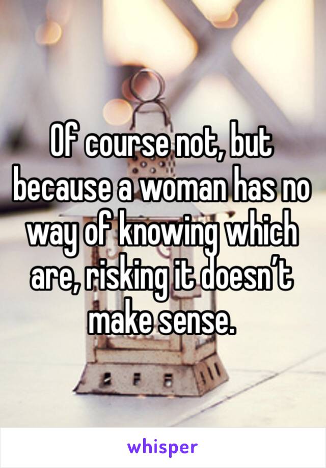 Of course not, but because a woman has no way of knowing which are, risking it doesn’t make sense.