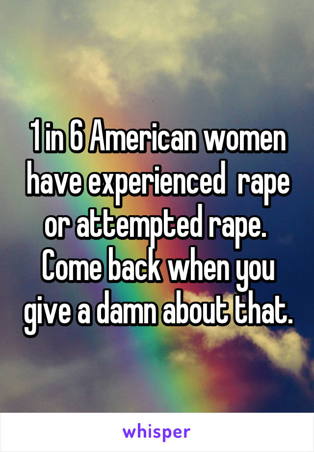 1 in 6 American women have experienced  rape or attempted rape. 
Come back when you give a damn about that.