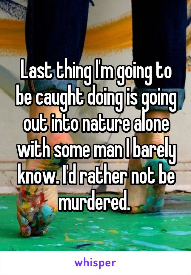 Last thing I'm going to be caught doing is going out into nature alone with some man I barely know. I'd rather not be murdered. 