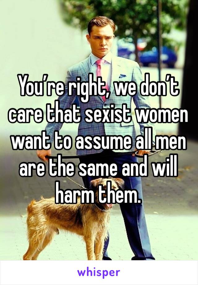 You’re right, we don’t care that sexist women want to assume all men are the same and will harm them. 