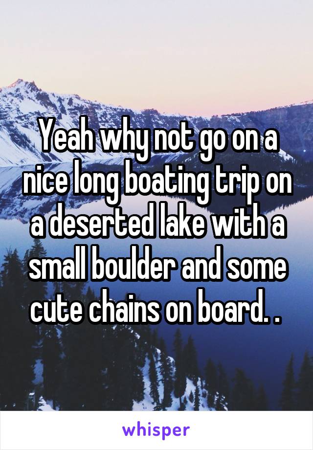 Yeah why not go on a nice long boating trip on a deserted lake with a small boulder and some cute chains on board. . 