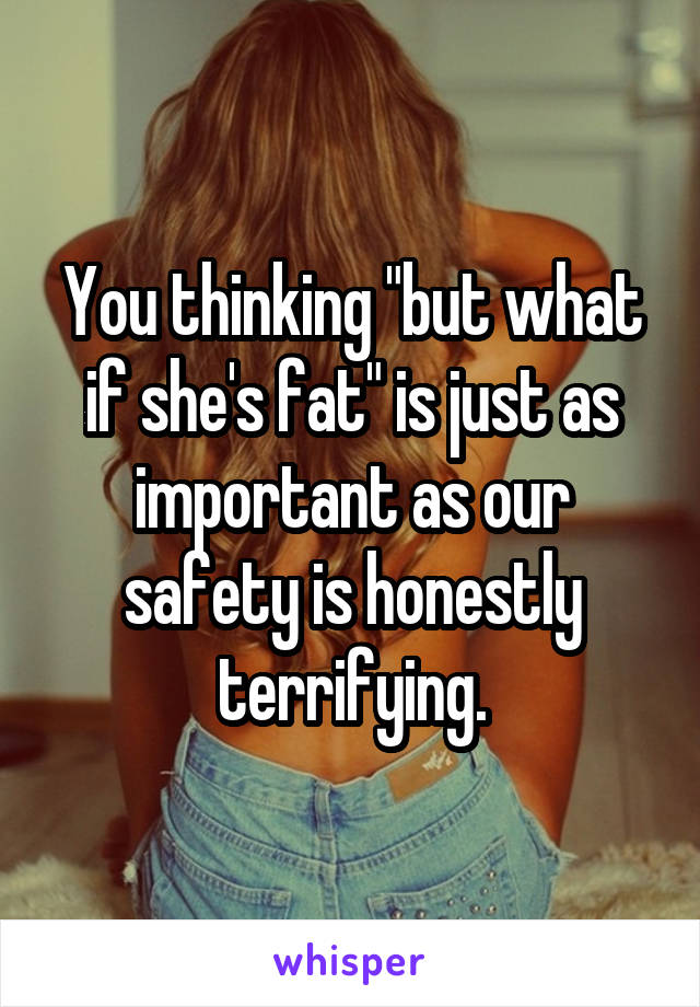 You thinking "but what if she's fat" is just as important as our safety is honestly terrifying.