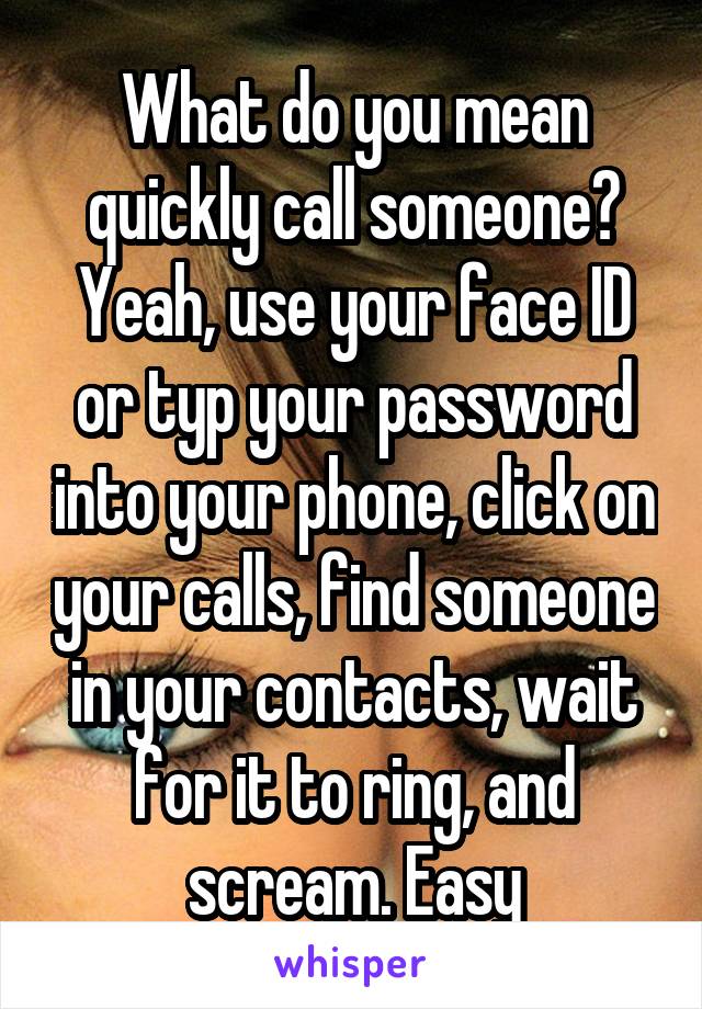 What do you mean quickly call someone? Yeah, use your face ID or typ your password into your phone, click on your calls, find someone in your contacts, wait for it to ring, and scream. Easy