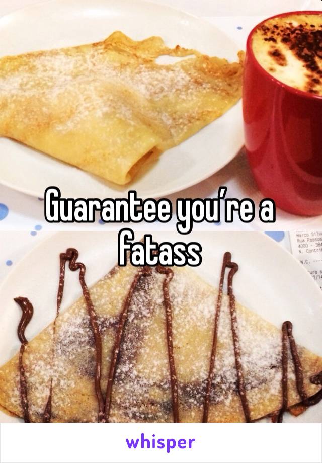 Guarantee you’re a fatass