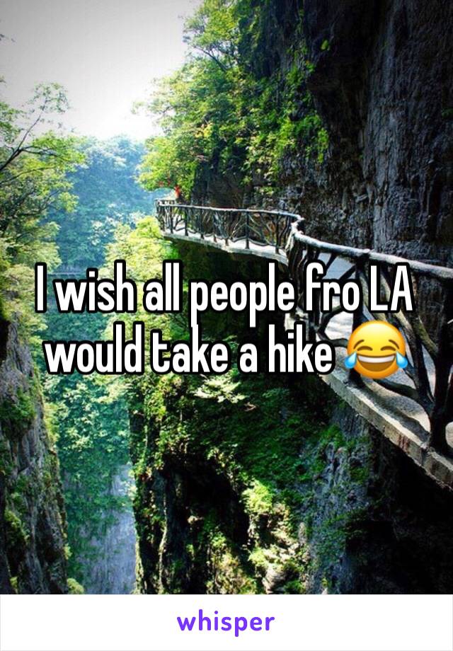 I wish all people fro LA would take a hike 😂