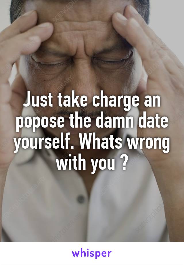 Just take charge an popose the damn date yourself. Whats wrong with you ?