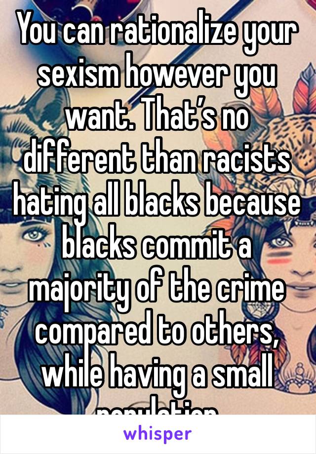 You can rationalize your sexism however you want. That’s no different than racists hating all blacks because blacks commit a majority of the crime compared to others, while having a small population 