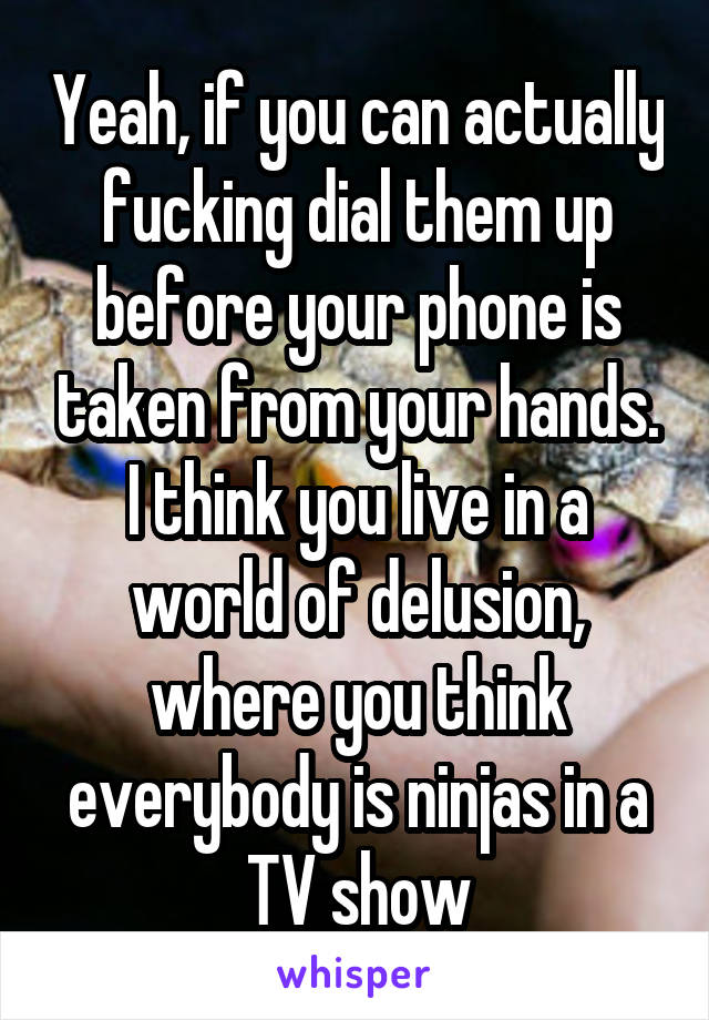 Yeah, if you can actually fucking dial them up before your phone is taken from your hands. I think you live in a world of delusion, where you think everybody is ninjas in a TV show