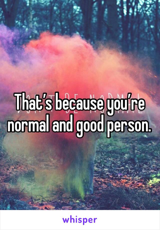 That’s because you’re normal and good person. 