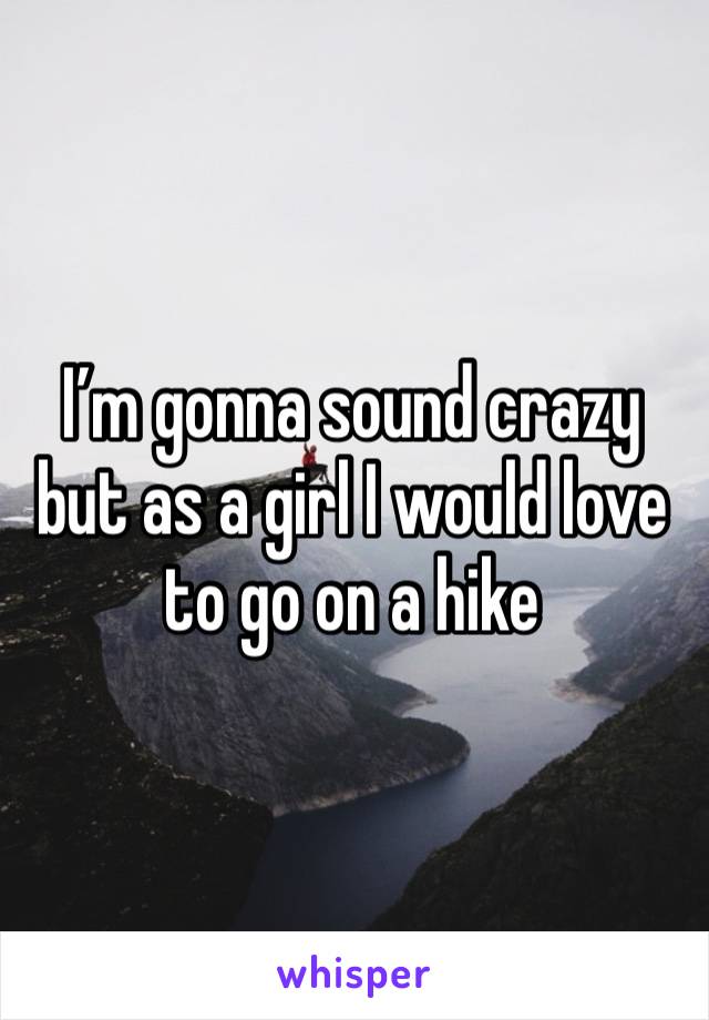 I’m gonna sound crazy but as a girl I would love to go on a hike 