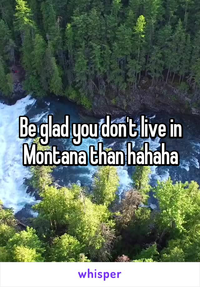 Be glad you don't live in Montana than hahaha