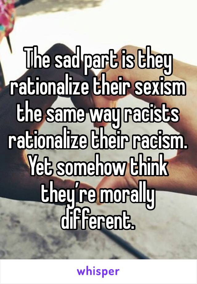 The sad part is they rationalize their sexism the same way racists rationalize their racism. Yet somehow think they’re morally different. 