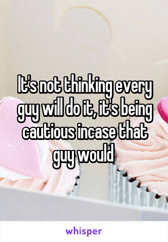 It's not thinking every guy will do it, it's being cautious incase that guy would 