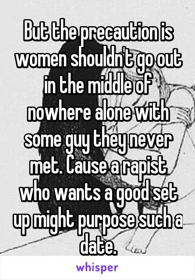 But the precaution is women shouldn't go out in the middle of nowhere alone with some guy they never met. Cause a rapist who wants a good set up might purpose such a date.