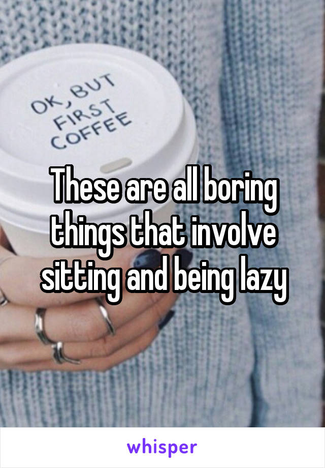 These are all boring things that involve sitting and being lazy