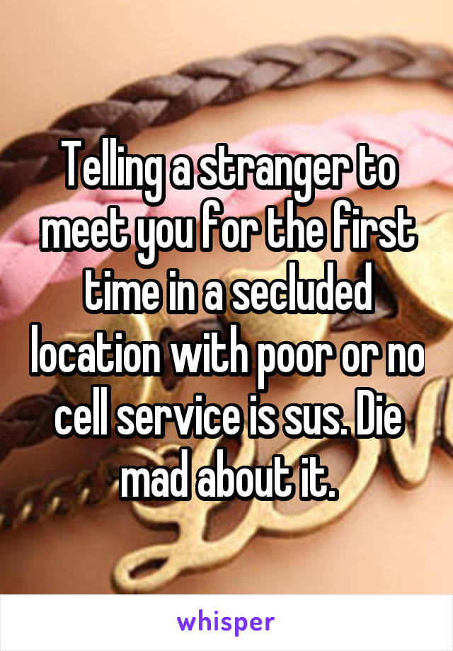 Telling a stranger to meet you for the first time in a secluded location with poor or no cell service is sus. Die mad about it.