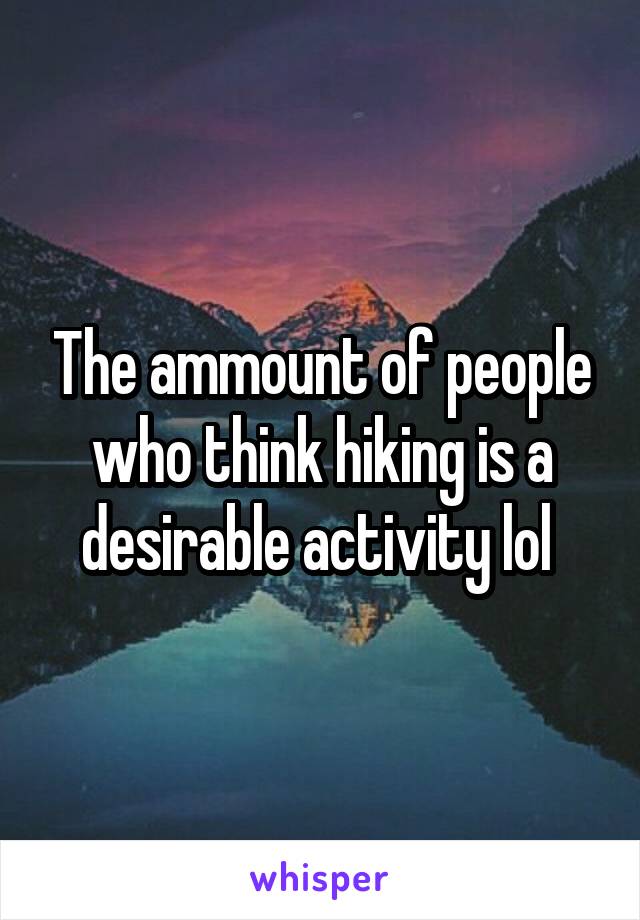 The ammount of people who think hiking is a desirable activity lol 