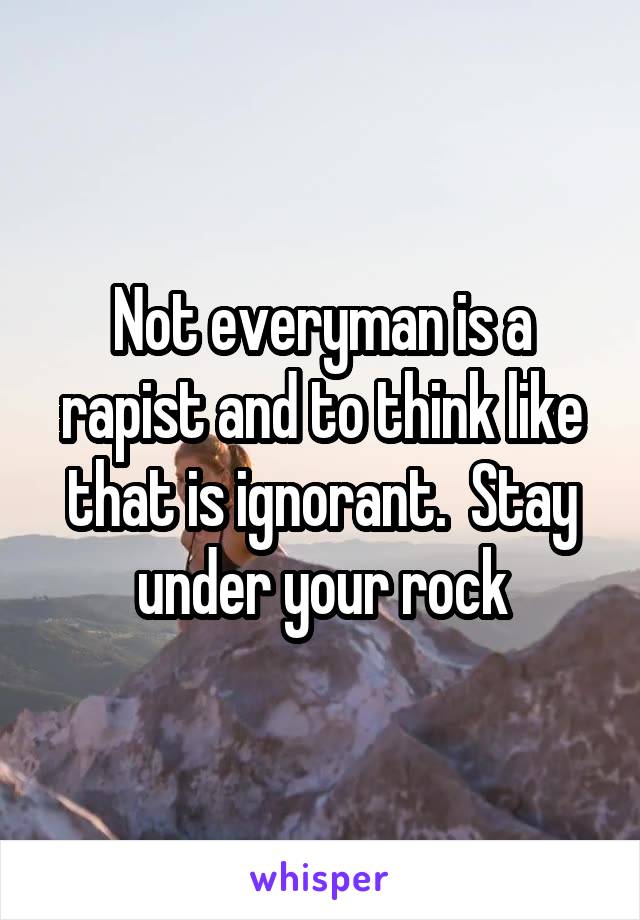 Not everyman is a rapist and to think like that is ignorant.  Stay under your rock