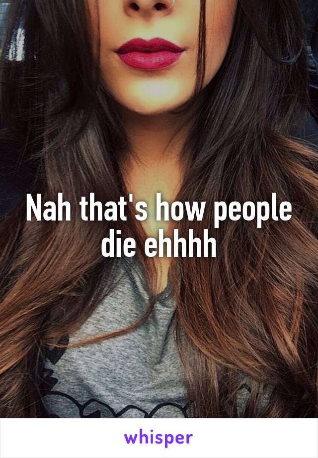 Nah that's how people die ehhhh