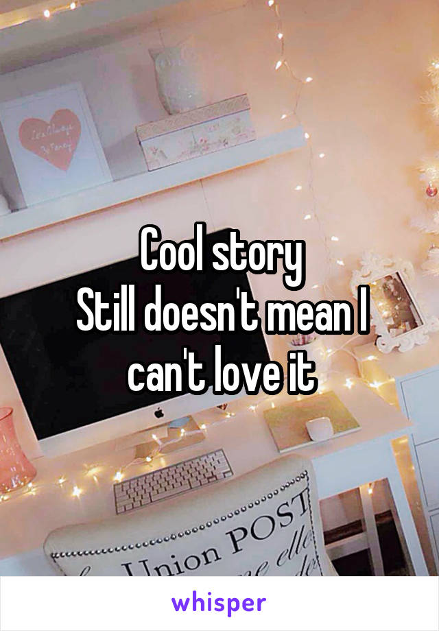 Cool story
Still doesn't mean I can't love it