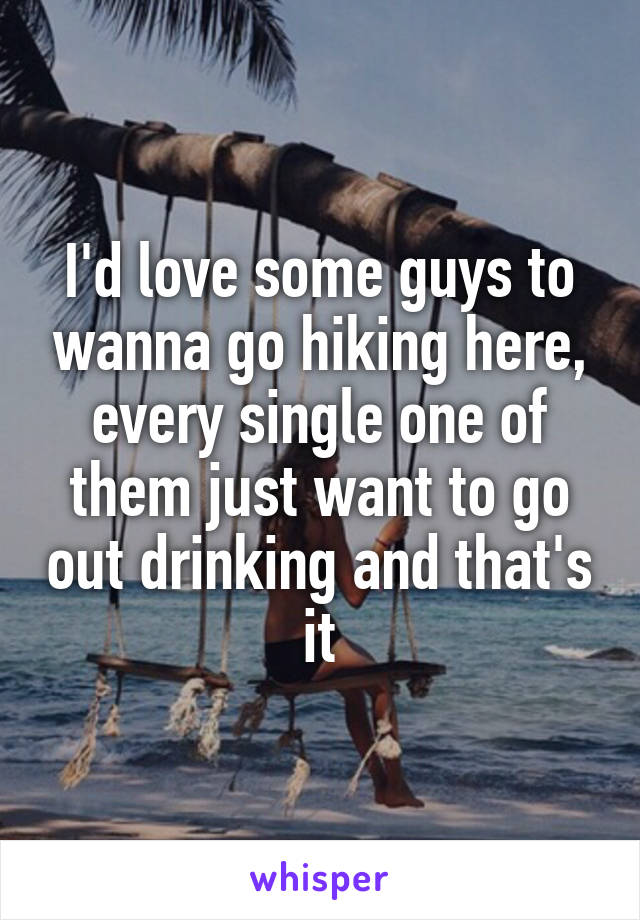 I'd love some guys to wanna go hiking here, every single one of them just want to go out drinking and that's it