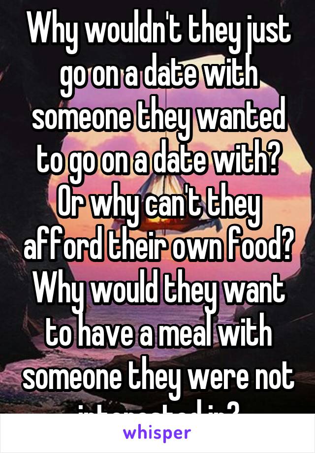 Why wouldn't they just go on a date with someone they wanted to go on a date with? Or why can't they afford their own food? Why would they want to have a meal with someone they were not interested in?