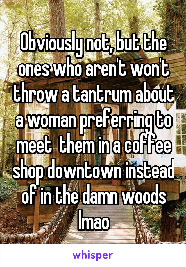 Obviously not, but the ones who aren't won't throw a tantrum about a woman preferring to meet  them in a coffee shop downtown instead of in the damn woods lmao