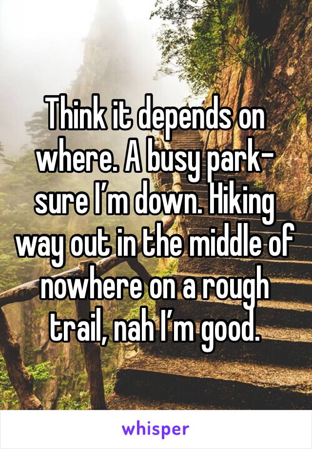 Think it depends on where. A busy park- sure I’m down. Hiking way out in the middle of nowhere on a rough trail, nah I’m good. 