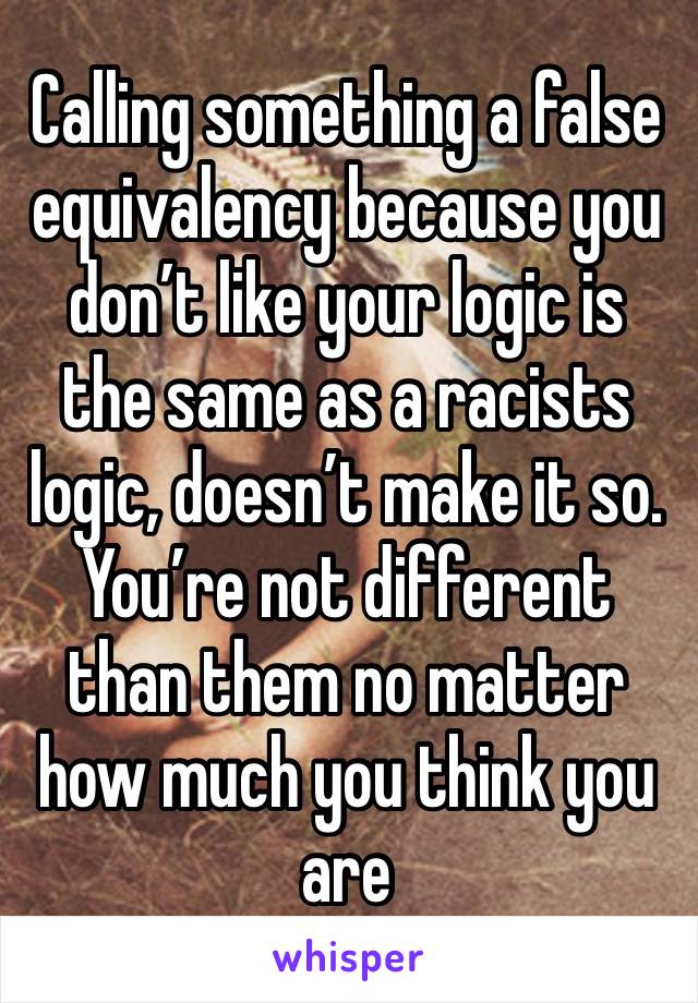 Calling something a false equivalency because you don’t like your logic is the same as a racists logic, doesn’t make it so. You’re not different than them no matter how much you think you are 