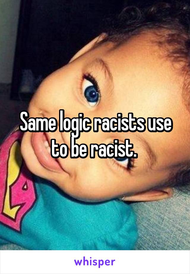 Same logic racists use to be racist. 