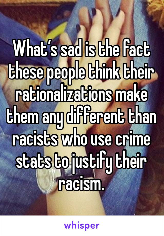 What’s sad is the fact these people think their rationalizations make them any different than racists who use crime stats to justify their racism. 