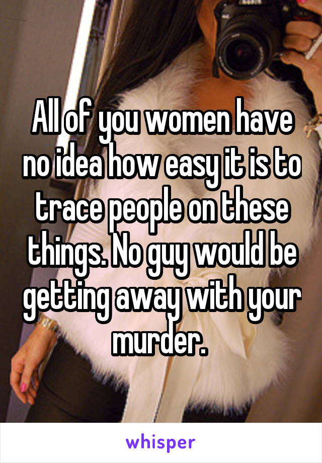 All of you women have no idea how easy it is to trace people on these things. No guy would be getting away with your murder. 