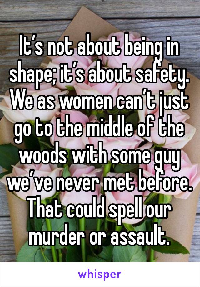 It’s not about being in shape; it’s about safety. We as women can’t just go to the middle of the woods with some guy we’ve never met before. That could spell our murder or assault. 