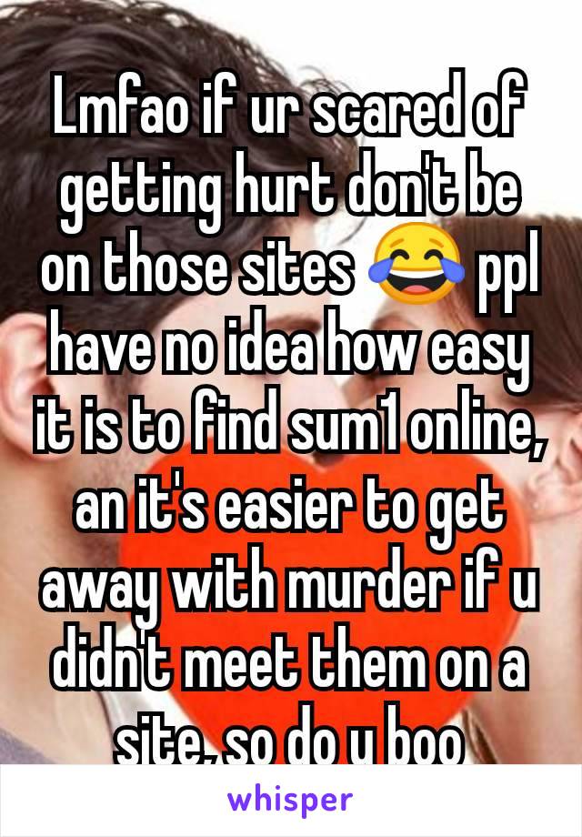 Lmfao if ur scared of getting hurt don't be on those sites 😂 ppl have no idea how easy it is to find sum1 online, an it's easier to get away with murder if u didn't meet them on a site, so do u boo