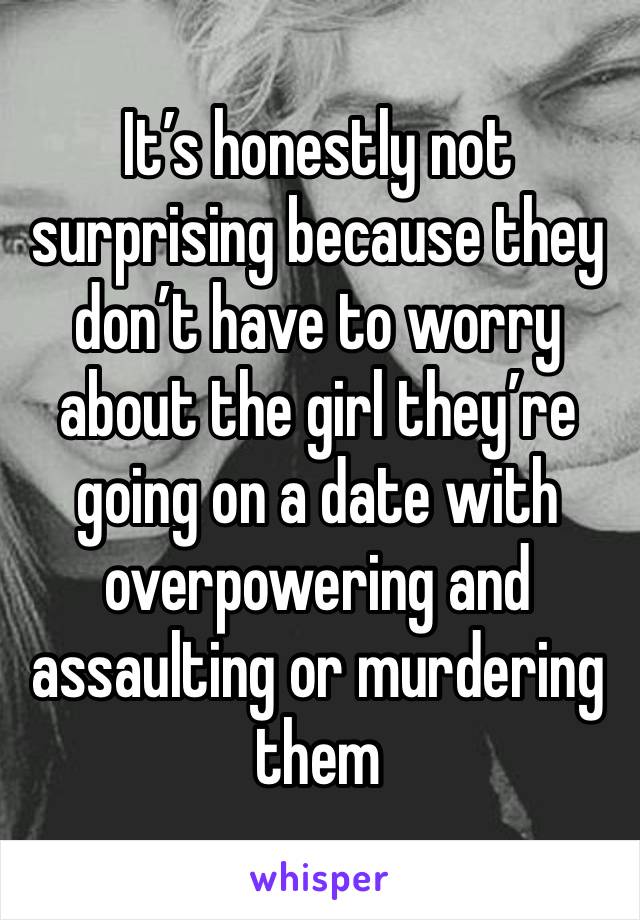 It’s honestly not surprising because they don’t have to worry about the girl they’re going on a date with overpowering and assaulting or murdering them